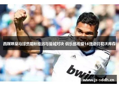 西媒曝皇马球员期盼推迟与曼城对决 俱乐部希望16强避开勒沃库森
